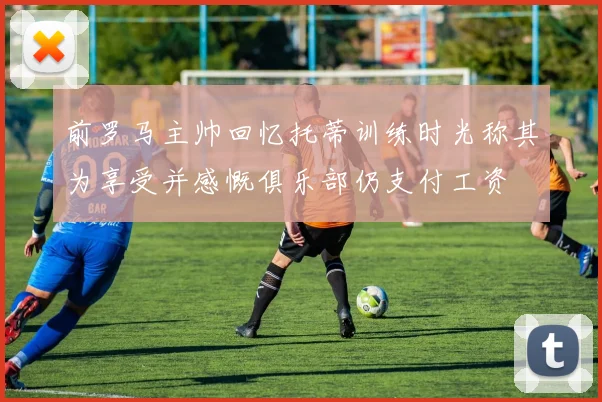 前罗马主帅回忆托蒂训练时光称其为享受并感慨俱乐部仍支付工资
