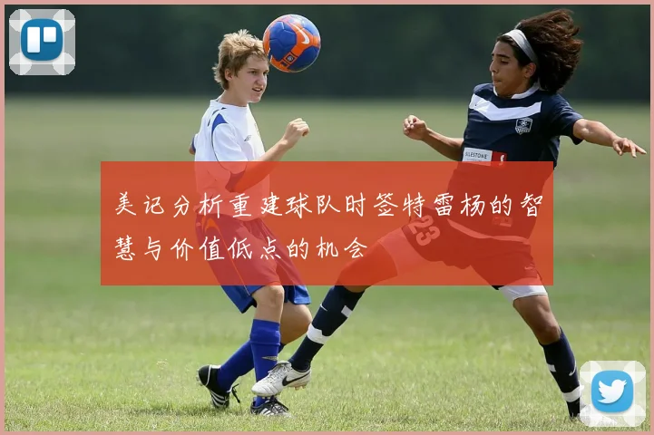 美记分析重建球队时签特雷杨的智慧与价值低点的机会