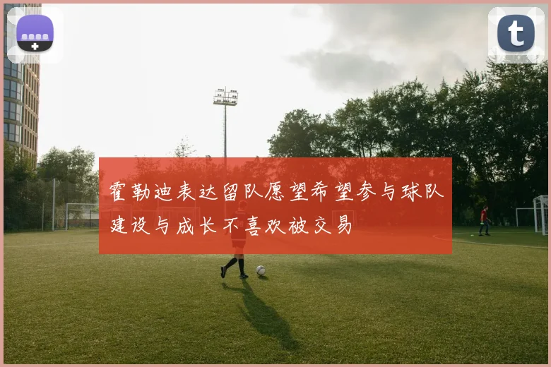霍勒迪表达留队愿望希望参与球队建设与成长不喜欢被交易