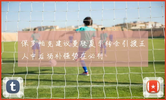 保罗帕克建议曼联夏季转会引援五人中后场补强势在必行