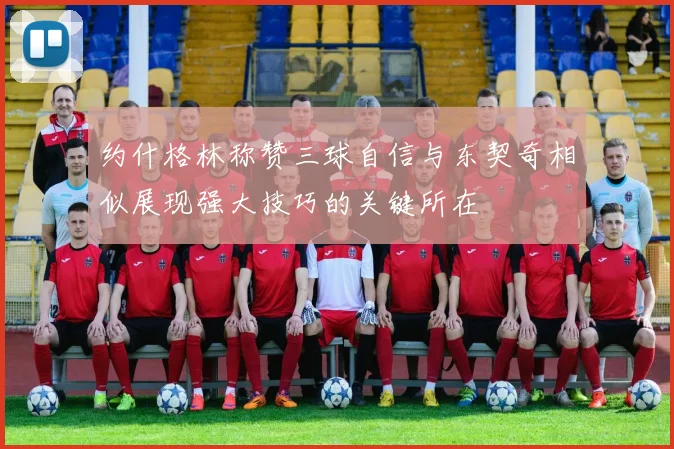 约什格林称赞三球自信与东契奇相似展现强大技巧的关键所在