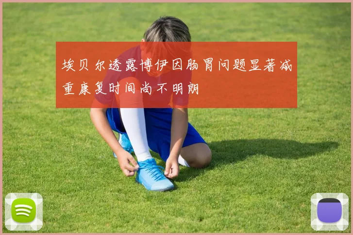 埃贝尔透露博伊因肠胃问题显著减重康复时间尚不明朗