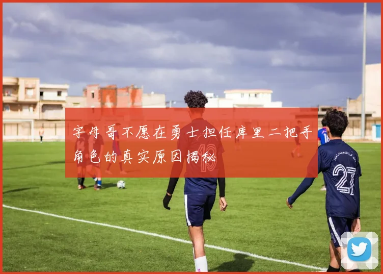 字母哥不愿在勇士担任库里二把手角色的真实原因揭秘