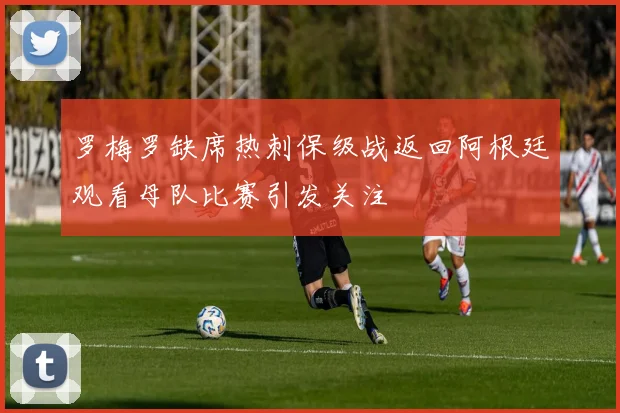 罗梅罗缺席热刺保级战返回阿根廷观看母队比赛引发关注