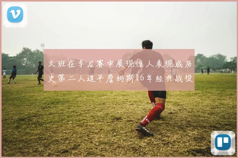 文班在季后赛中展现惊人表现成历史第二人追平詹姆斯16年经典战役记录