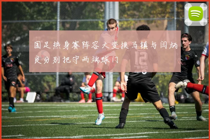 国足热身赛阵容大变换马镇与闫炳良分别把守两端球门
