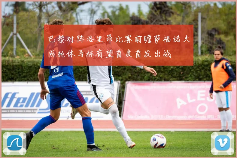 巴黎对阵洛里昂比赛前瞻萨福诺夫或轮休马林有望首度首发出战