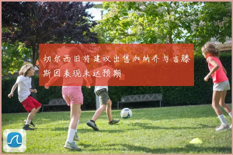 切尔西旧将建议出售加纳乔与吉滕斯因表现未达预期