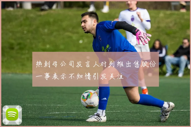 热刺母公司发言人对列维出售股份一事表示不知情引发关注