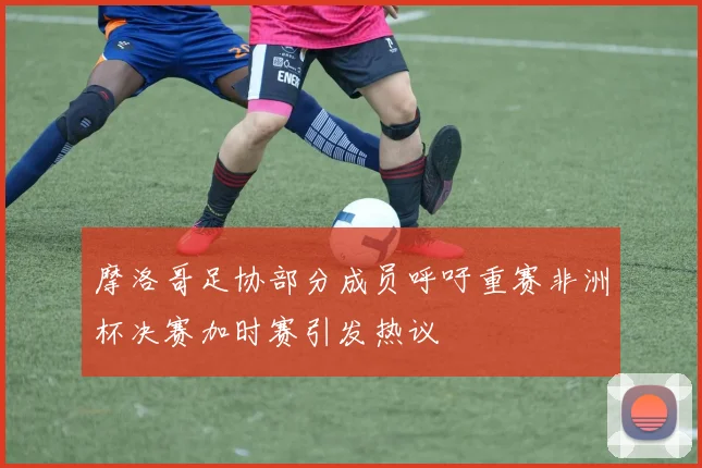 摩洛哥足协部分成员呼吁重赛非洲杯决赛加时赛引发热议