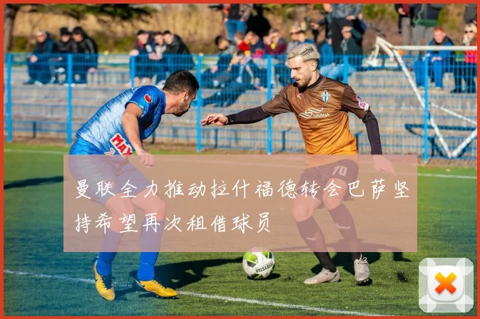 曼联全力推动拉什福德转会巴萨坚持希望再次租借球员