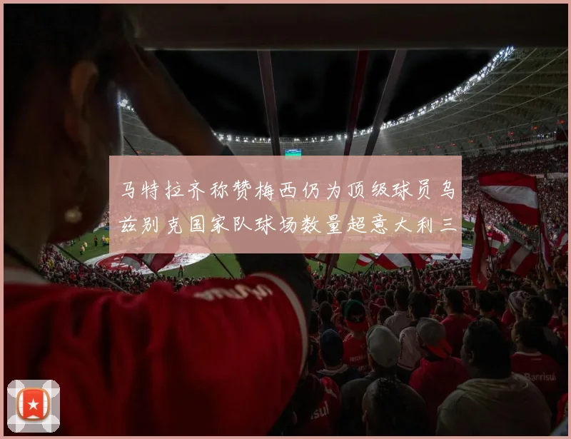 马特拉齐称赞梅西仍为顶级球员乌兹别克国家队球场数量超意大利三倍