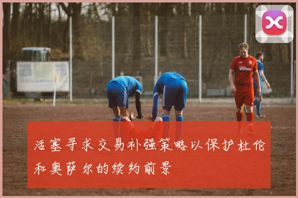 活塞寻求交易补强策略以保护杜伦和奥萨尔的续约前景