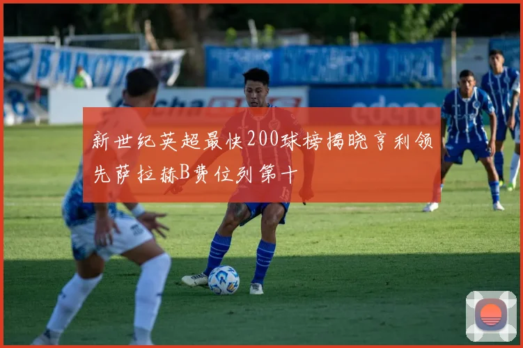 新世纪英超最快200球榜揭晓亨利领先萨拉赫B费位列第十