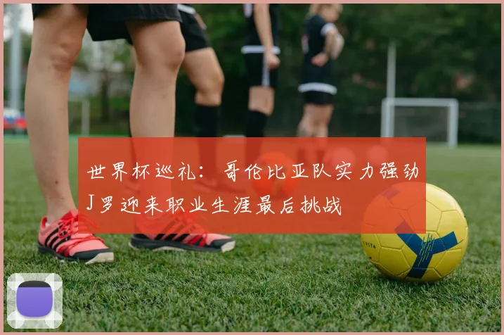 世界杯巡礼：哥伦比亚队实力强劲J罗迎来职业生涯最后挑战