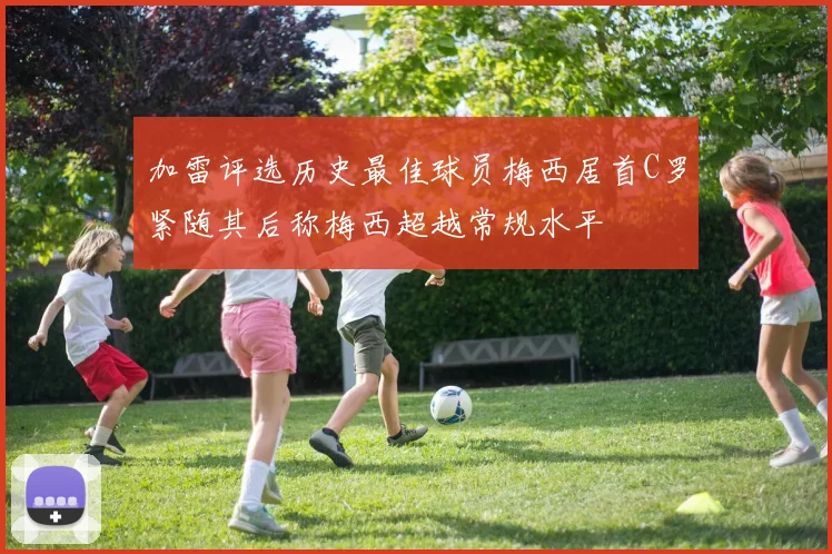 加雷评选历史最佳球员梅西居首C罗紧随其后称梅西超越常规水平