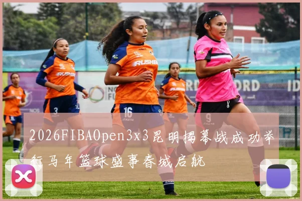 2026FIBAOpen3x3昆明揭幕战成功举行马年篮球盛事春城启航