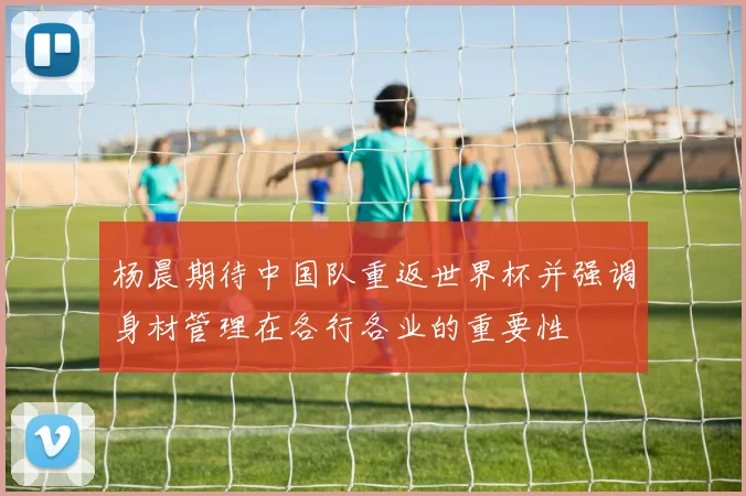 杨晨期待中国队重返世界杯并强调身材管理在各行各业的重要性