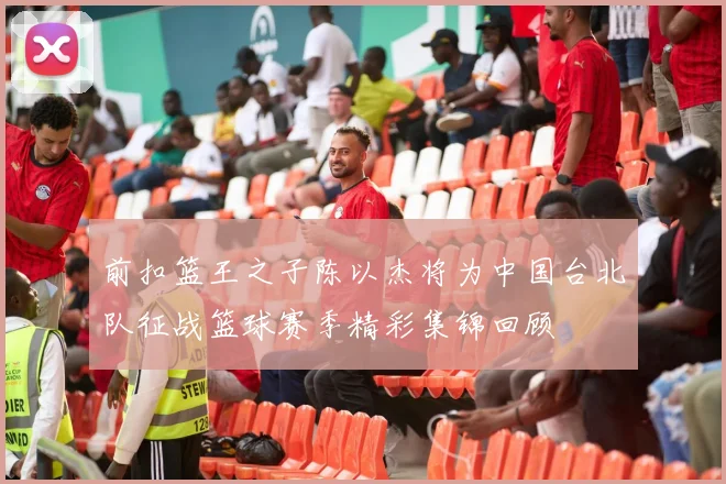 前扣篮王之子陈以杰将为中国台北队征战篮球赛季精彩集锦回顾