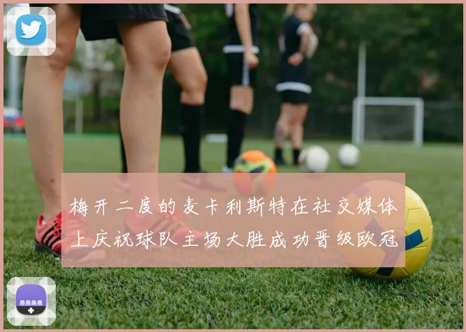 梅开二度的麦卡利斯特在社交媒体上庆祝球队主场大胜成功晋级欧冠16强