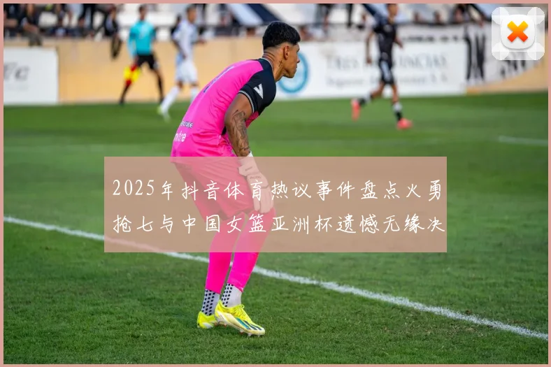 2025年抖音体育热议事件盘点火勇抢七与中国女篮亚洲杯遗憾无缘决赛